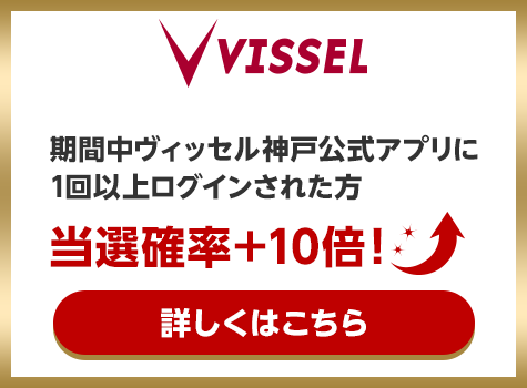 VISSEL 期間中ヴィッセル神戸公式アプリに1回以上ログインされた方当選確率＋10倍！ 詳しくはこちら