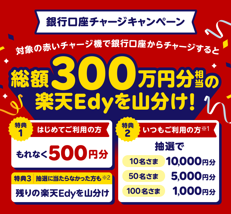 銀行口座チャージキャンペーン　対象の赤いチャージ機で銀行口座からチャージすると総額300万円分相当の楽天Edyを山分け！特典1：はじめてご利用の方…もれなく500円分　特典2：いつもご利用の方(※1)…抽選で10名さま10,000円分 50名さま5,000円分 100名さま1,000円分　特典3：抽選に当たらなかった方も(※2)…残りの楽天Edyを山分け